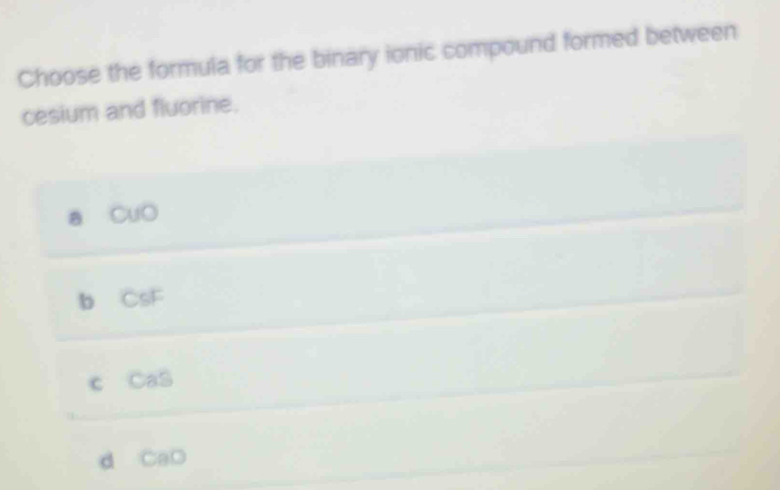 Choose the formula for the binary ionic compound formed between
cesium and fluorine.
a CuO
b CsF
c CaS
d CaO