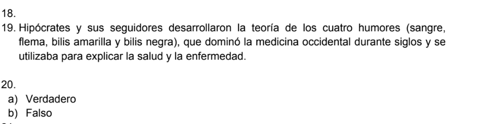 Hipócrates y sus seguidores desarrollaron la teoría de los cuatro humores (sangre,
flema, bilis amarilla y bilis negra), que dominó la medicina occidental durante siglos y se
utilizaba para explicar la salud y la enfermedad.
20.
a) Verdadero
b)Falso