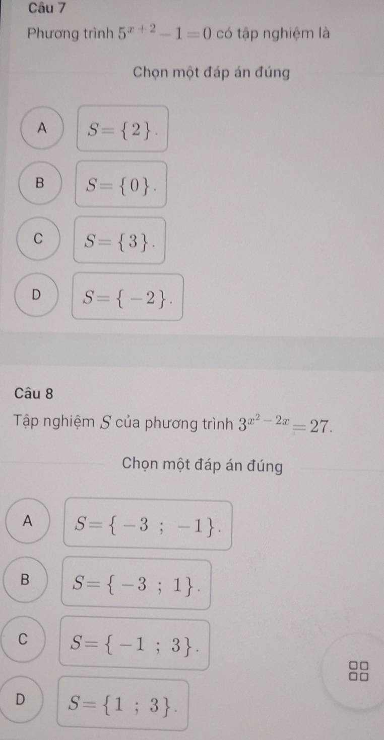 Phương trình 5^(x+2)-1=0 có tập nghiệm là
Chọn một đáp án đúng
A S= 2.
B S= 0.
C S= 3.
D S= -2. 
Câu 8
Tập nghiệm S của phương trình 3^(x^2)-2x=27. 
Chọn một đáp án đúng
A S= -3;-1.
B S= -3;1.
C S= -1;3.
D S= 1;3.