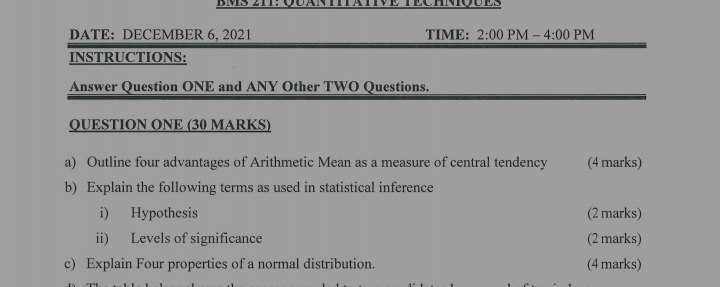 BMs zii: Quana 
DATE: DECEMBER 6, 2021 TIME: 2:00 PM - - 4:00 PM 
INSTRUCTIONS: 
Answer Question ONE and ANY Other TWO Questions. 
QUESTION ONE (30 MARKS) 
a) Outline four advantages of Arithmetic Mean as a measure of central tendency (4 marks) 
b) Explain the following terms as used in statistical inference 
i) Hypothesis (2 marks) 
ii) Levels of significance (2 marks) 
c) Explain Four properties of a normal distribution. (4 marks)