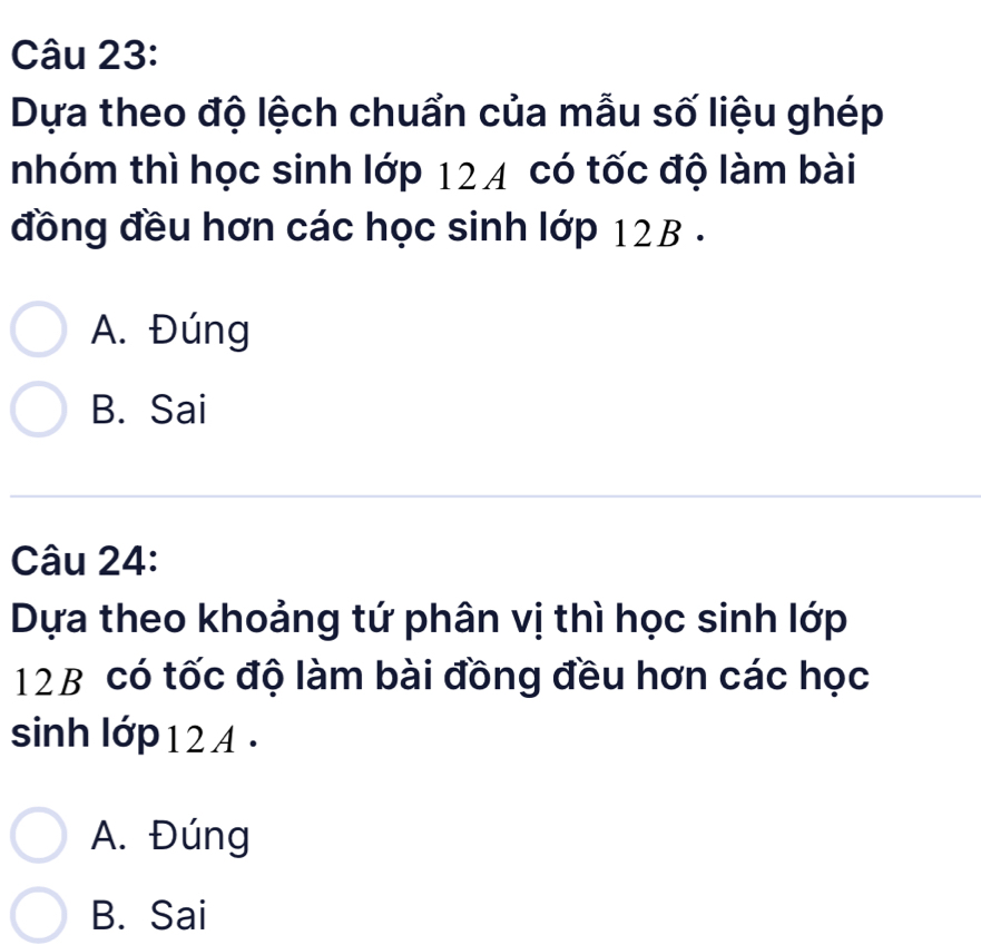 Dựa theo độ lệch chuẩn của mẫu số liệu ghép
nhóm thì học sinh lớp 124 có tốc độ làm bài
đồng đều hơn các học sinh lớp 12B.
A. Đúng
B. Sai
Câu 24:
Dựa theo khoảng tứ phân vị thì học sinh lớp
12B có tốc độ làm bài đồng đều hơn các học
sinh lớp 12 A.
A. Đúng
B. Sai