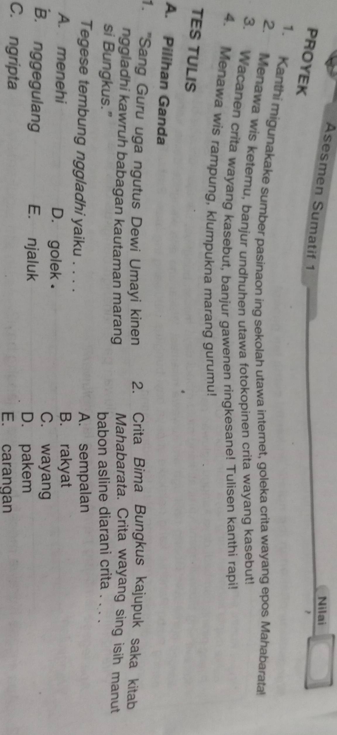 Nilai
Asesmen Sumatif 1
PROYEK
1. Kanthi migunakake sumber pasinaon ing sekolah utawa internet, goleka crita wayang epos Mahabarata!
2. Menawa wis ketemu, banjur undhuhen utawa fotokopinen crita wayang kasebut!
3. Wacanen crita wayang kasebut, banjur gawenen ringkesane! Tulisen kanthi rapi!
4. Menawa wis rampung, klumpukna marang gurumu!
TES TULIS
A. Pilihan Ganda
1. ''Sang Guru uga ngutus Dewi Umayi kinen 2. Crita Bima Bungkus kajupuk saka kitab
nggladhi kawruh babagan kautaman marang
Mahabarata. Crita wayang sing isih manut
si Bungkus.” babon asline diarani crita . ... .
Tegese tembung nggladhi yaiku . . . . A. sempalan
B. rakyat
A. menehi D. golek .
C. wayang
B. nggegulang E. njaluk
D. pakem
C. ngripta
E. carangan