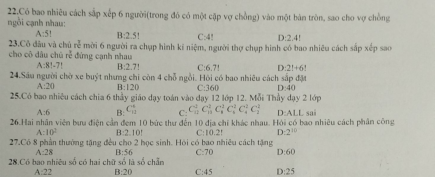 Có bao nhiêu cách sắp xếp 6 người(trong đó có một cặp vợ chồng) vào một bàn tròn, sao cho vợ chồng
ngồi cạnh nhau:
A:5!
B:2.5! C: 4! D:2.4!
23.Cô dâu và chú rễ mời 6 người ra chụp hình kỉ niệm, người thợ chụp hình có bao nhiêu cách sắp xếp sao
cho cô dâu chú rhat e đứng cạnh nhau
A:8!-7 C: 6.7! D: 2!+6!
B:2.7!
24.Sáu người chờ xe buýt nhưng chỉ còn 4 chỗ ngồi. Hỏi có bao nhiêu cách sắp đặt
A:20
C:
B: 120 360 D:40
25.Có bao nhiêu cách chia 6 thầy giáo dạy toán vào dạy 12 lớp 12. Mỗi Thầy dạy 2 lớp
B: C_(12)^6 C_(12)^2C_(10)^2C_8^(2C_6^2C_4^2C_2^2
A:6 D:ALL sai
C:
26.Hai nhân viên bưu điện cần đem 10 bức thư đến 10 địa chỉ khác nhau. Hỏi có bao nhiêu cách phân công
B:2.10
A:10^2) C: 1 0.2!
D :2^(10)
27.Có 8 phần thưởng tặng đều cho 2 học sinh. Hỏi có bao nhiêu cách tặng
A:28 C: 70 D:60
B:56
28.Có bao nhiêu Shat O có hai chữ số là số chẵn
A:22 C:45 D:25
B:20