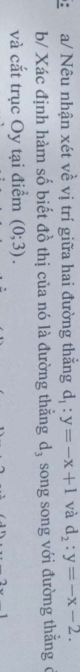 a/ Nêu nhận xét về vị trí giữa hai đường thẳng d_1:y=-x+1 và d_2:y=-x-2. 
b/ Xác định hàm số biết đồ thị của nó là đường thằng d_3 song song với đường thắng ở 
và cắt trục Oy tại điểm (0;3).