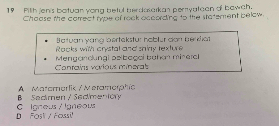 Pilih jenis batuan yang betul berdasarkan pernyataan di bawah.
Choose the correct type of rock according to the statement below.
Batuan yang bertekstur hablur dan berkilat
Rocks with crystal and shiny texture
Mengandungi pelbagai bahan mineral
Contains various minerals
A Matamorfik / Metamorphic
B Sedimen / Sedimentary
C Igneus / Igneous
D Fosil / Fossil