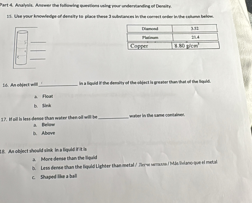 Analysis. Answer the following questions using your understanding of Density.
15. Use your knowledge of density to place these 3 substances in the correct order in the column below.
16. An object will _in a liquid if the density of the object is greater than that of the liquid.
a. Float
b. Sink
17. If oil is less dense than water then oil will be_ water in the same container.
a. Below
b. Above
18. An object should sink in a liquid if it is
a. More dense than the liquid
b. Less dense than the liquid Lighter than metal / Лεгче меτалιа / Мás liviano que el metal
c. Shaped like a ball