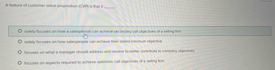 A feature of customer value proposition (CVP) is that it_
solely focuses on how a salesperson can achieve secondary call objectives of a selling firm
solely focuses on how salespeople can achieve their stated minimum objective
focuses on what a manager should address and resolve to better contribute to company objectives
focuses on aspects required to achieve optimistic call objectives of a selling firm