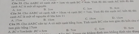 Cho △ ABC có cạnh AB=1cmva cạnh BC=4cm Tính độ dài cạnh AC biết độ dài
cạnh AC là một số nguyên B. 2cm
A. 1cm C. 3cm D. 4cm
Câu 34. Cho △ ABC có cạnh AB=10cm và cạnh BC=7cm
cạnh AC là một số nguyên tố lớn hơn 11 1. Tính độ dài cạnh AC biết độ dài
A. 17cm B. 15cm C. 19cm D. 13cm
Câu 35. Cho △ ABC cần tại A có một cạnh bằng 5cm. Tính cạnh BC của tam giác đó biết chu vị
tam giác bằng 17cm C. 5cm D. 6cm
A. BC=7a m hoặc BC=5cm B. 7cm Trong các khẳng định sau khẳng định nào đúng