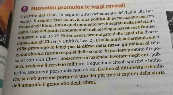 Mussolini promulga le leggi razziali 
A partire dal 1936, in seguito all’avvicinamento dell’Italia alla Ger- 
mania, il regime fascista avviò una politica di persecuzione nei con- 
fronti degli Ebrei, fino a quel momento ben integrati nella società ita- 
liana. Uno dei punti fondamentali dell’ideologia nazista era l’antise- 
mitismo e nel 1935 Hitler aveva promulgato delle leggi che discri- 
minavano gli Ebrei (© Unità 8, Lez. 2). L'Italia imitò la Germania e nel 
1938 promulgò le Ieggi per la difesa della razza: gli Italiani di reli- 
gione ebraica furono espulsi dalle scuole, fu poi loro proibito di spo- 
anda 
sarsi con non Ebrei, possedere un’azienda, lavorare negli enti pub- 
Disto a 
blici, svolgere il servizio militare, frequentare circoli sportivi e biblio- 
teche, assumere personale non ebreo. Il clima di diffidenza e di odio 
che si creò avrebbe portato a uno dei più tragici capitoli della storia 
dell’umanità: il genocidio degli Ebrei.