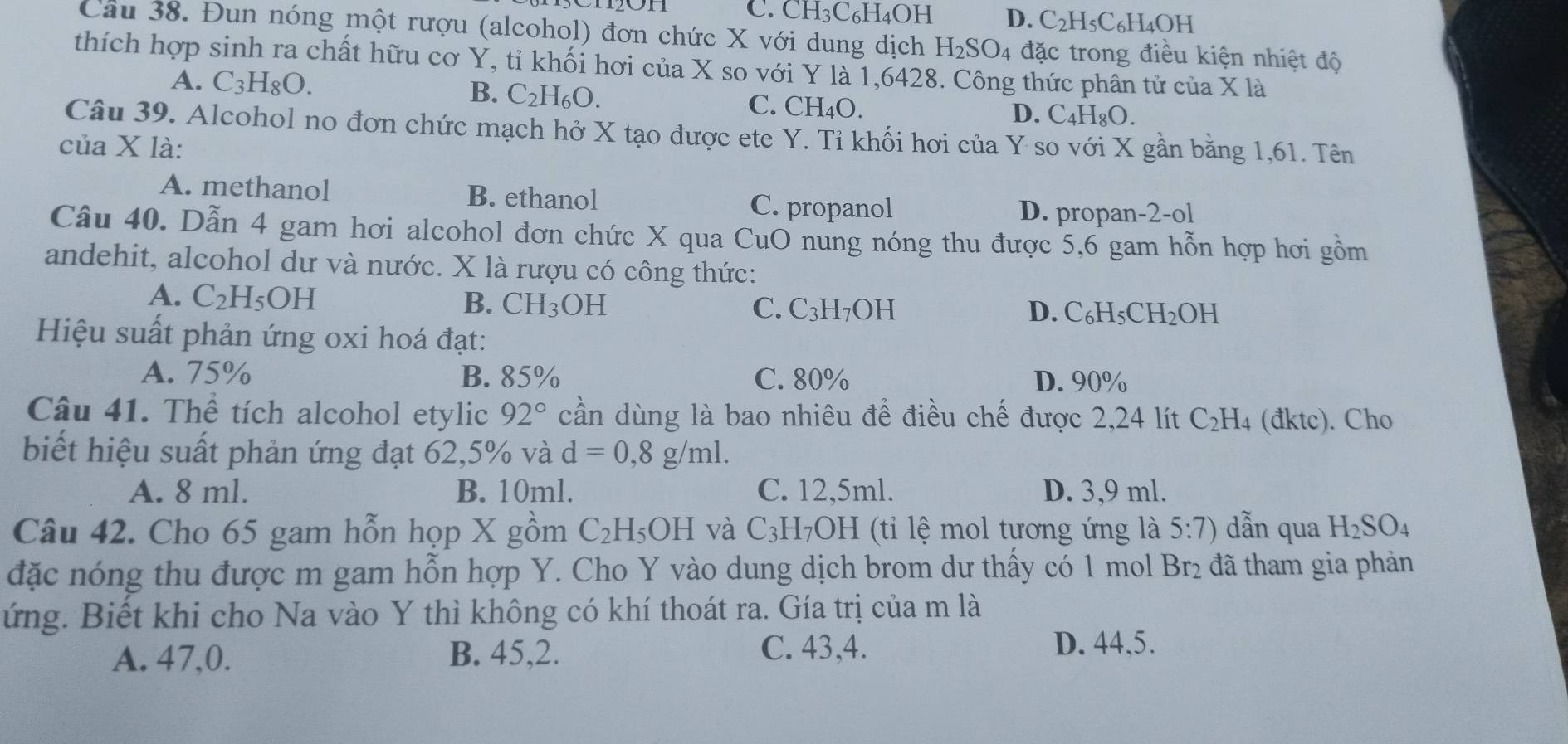 C. CH3C6H4OH D. C_2F H5C6H4OH
Câu 38. Đun nóng một rượu (alcohol) đơn chức X với dung dịch H_2SO 4 đặc trong điều kiện nhiệt độ
thích hợp sinh ra chất hữu cơ Y, tỉ khối hơi của X so với Y là 1,6428. Công thức phân tử của X là
A. C_3H_8O.
B. C_2H_6O. C_4H_8O.
C. CH_4O
D.
Câu 39. Alcohol no đơn chức mạch hở X tạo được ete Y. Tỉ khối hơi của Y so với X gần bằng 1,61. Tên
của X là:
A. methanol B. ethanol
C. propanol D. propan-2-ol
Câu 40. Dẫn 4 gam hơi alcohol đơn chức X qua CuO nung nóng thu được 5,6 gam hỗn hợp hơi gồm
andehit, alcohol dư và nước. X là rượu có công thức:
A. C_2H_5OH
B. CH_3 OH C. C_3H_7 OH D. C_6H_5CH_2OH
Hiệu suất phản ứng oxi hoá đạt:
A. 75% B. 85% C. 80% D. 90%
Câu 41. Thể tích alcohol etylic 92° cần dùng là bao nhiêu để điều chế được 2,24 lít C_2H_4 (đktc). Cho
biết hiệu suất phản ứng đạt 62,5% và d=0,8g/ml.
A. 8 ml. B. 10ml. C. 12,5ml. D. 3,9 ml.
Câu 42. Cho 65 gam hỗn họp X gồm C_2H_5OH và C_3H_7OH (ti lệ mol tương ứng là 5:7) dẫn qua H_2SO_4
đặc nóng thu được m gam hỗn hợp Y. Cho Y vào dung dịch brom dư thấy có 1 mol Br_2 : đã tham gia phản
ứng. Biết khi cho Na vào Y thì không có khí thoát ra. Gía trị của m là
A. 47,0. B. 45,2. C. 43,4.
D. 44,5.