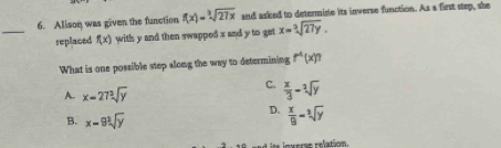 Allson was given the function f(x)=sqrt[3](27x) and asked to determine its inverse function. As a first step, she
replaced f(x) with y and then swapped s and y to get x=sqrt[3](27y). 
What is one possible step along the way to determining r^4(x)
A. x=27sqrt[3](y)
C.  x/3 -sqrt[3](y)
B. x-9sqrt[3](y)
D.  x/9 =sqrt[3](y)
nsere relation.