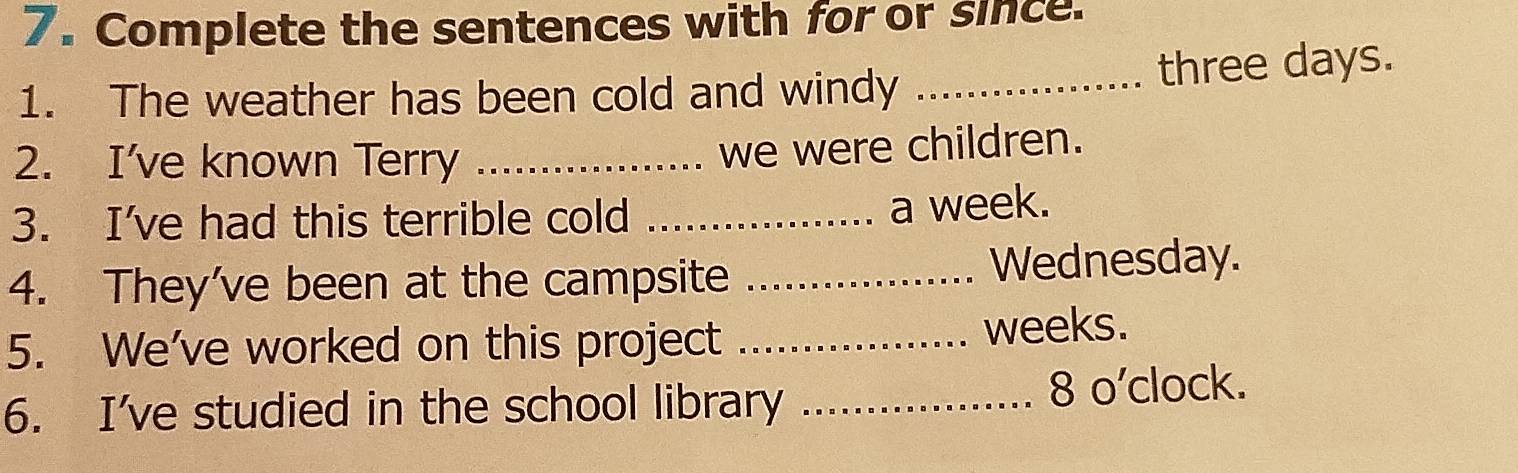 Complete the sentences with for or since. 
1. The weather has been cold and windy_ 
three days. 
2. I've known Terry_ 
we were children. 
3. I've had this terrible cold_ 
a week. 
4. They've been at the campsite _Wednesday. 
5. We've worked on this project _ weeks. 
6. I've studied in the school library _8 o'clock.