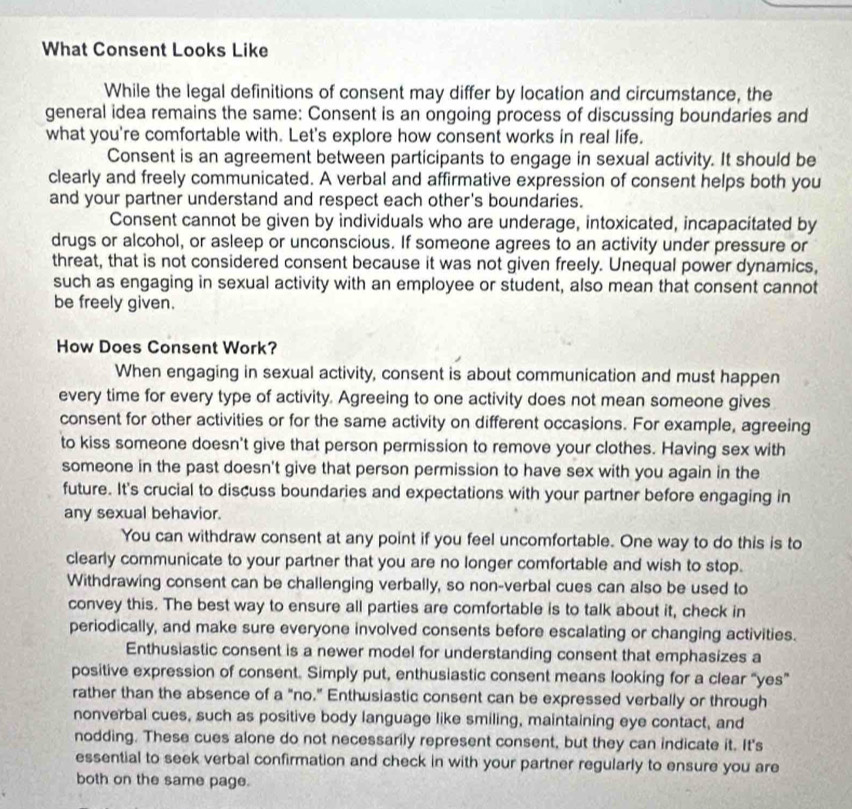 What Consent Looks Like
While the legal definitions of consent may differ by location and circumstance, the
general idea remains the same: Consent is an ongoing process of discussing boundaries and
what you're comfortable with. Let's explore how consent works in real life.
Consent is an agreement between participants to engage in sexual activity. It should be
clearly and freely communicated. A verbal and affirmative expression of consent helps both you
and your partner understand and respect each other's boundaries.
Consent cannot be given by individuals who are underage, intoxicated, incapacitated by
drugs or alcohol, or asleep or unconscious. If someone agrees to an activity under pressure or
threat, that is not considered consent because it was not given freely. Unequal power dynamics,
such as engaging in sexual activity with an employee or student, also mean that consent cannot
be freely given.
How Does Consent Work?
When engaging in sexual activity, consent is about communication and must happen
every time for every type of activity. Agreeing to one activity does not mean someone gives
consent for other activities or for the same activity on different occasions. For example, agreeing
to kiss someone doesn't give that person permission to remove your clothes. Having sex with
someone in the past doesn't give that person permission to have sex with you again in the
future. It's crucial to discuss boundaries and expectations with your partner before engaging in
any sexual behavior.
You can withdraw consent at any point if you feel uncomfortable. One way to do this is to
clearly communicate to your partner that you are no longer comfortable and wish to stop.
Withdrawing consent can be challenging verbally, so non-verbal cues can also be used to
convey this. The best way to ensure all parties are comfortable is to talk about it, check in
periodically, and make sure everyone involved consents before escalating or changing activities.
Enthusiastic consent is a newer model for understanding consent that emphasizes a
positive expression of consent. Simply put, enthusiastic consent means looking for a clear “yes”
rather than the absence of a "no." Enthusiastic consent can be expressed verbally or through
nonverbal cues, such as positive body language like smiling, maintaining eye contact, and
nodding. These cues alone do not necessarily represent consent, but they can indicate it. It's
essential to seek verbal confirmation and check in with your partner regularly to ensure you are
both on the same page.