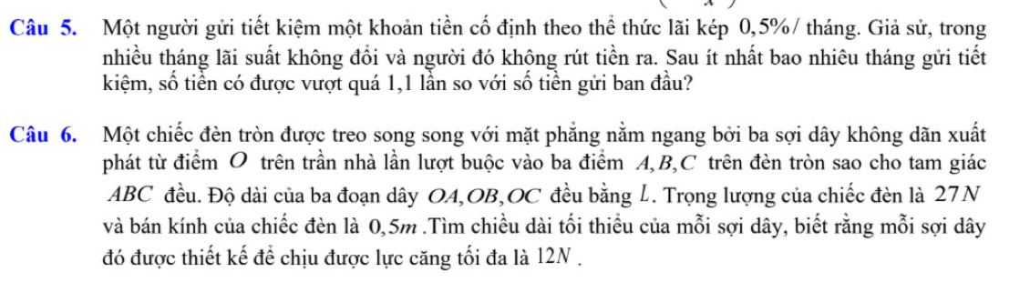 Một người gửi tiết kiệm một khoản tiền cố định theo thể thức lãi kép 0,5% / tháng. Giả sử, trong 
nhiều tháng lãi suất không đổi và người đó không rút tiền ra. Sau ít nhất bao nhiêu tháng gửi tiết 
kiệm, số tiền có được vượt quá 1,1 lần so với số tiền gửi ban đầu? 
Câu 6. Một chiếc đèn tròn được treo song song với mặt phẳng nằm ngang bởi ba sợi dây không dãn xuất 
phát từ điểm O trên trần nhà lần lượt buộc vào ba điểm A, B, C trên đèn tròn sao cho tam giác
ABC đều. Độ dài của ba đoạn dây OA,OB,OC đều bằng L. Trọng lượng của chiếc đèn là 27N
và bán kính của chiếc đèn là 0,5m.Tìm chiều dài tối thiểu của mỗi sợi dây, biết rằng mỗi sợi dây 
đó được thiết kế để chịu được lực căng tối đa là 12N.