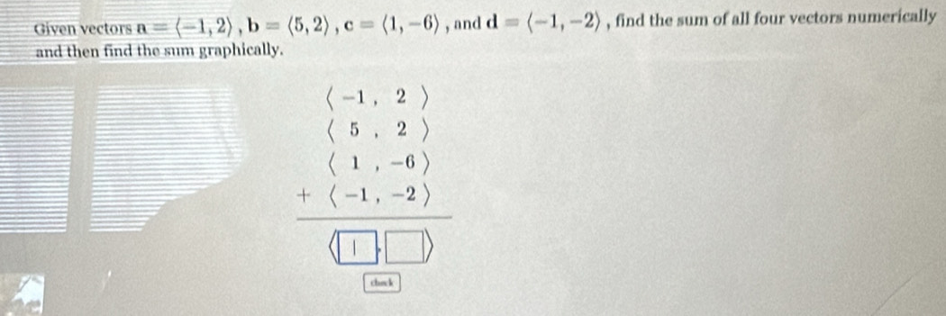 Given vectors a=langle -1,2rangle , b=langle 5,2rangle , c=langle 1,-6rangle , and d=langle -1,-2rangle , find the sum of all four vectors numerically 
and then find the sum graphically.
beginarrayr (-1,-22)(-4,2) hline 1,-(-(-1,-2)