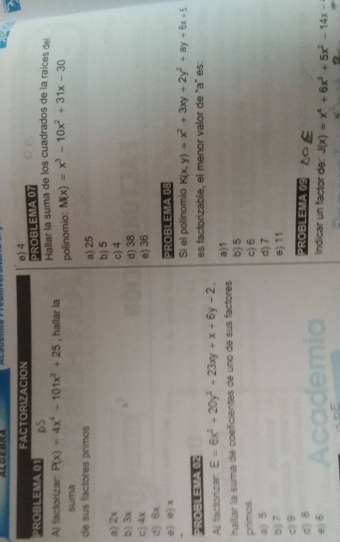 FACTORIZACION e) 4
PROBLEMA 01
PROBLEMA 07
Hallar la suma de los cuadrados de la raíces del
Al factorizar: P(x)=4x^4-101x^2+25 , hallar la
suma
polinomio: M(x)=x^3-10x^2+31x-30
de sus factores primos
a) 25
b) 5
a) 2x
c) 4
b) 3x
t°
d) 38
c) 4x e) 36
d) 6x
e) e) x PROBLEMA 08
Si el polinomio K(x,y)=x^2+3xy+2y^2+ay+6x+5, 
PROBLEMA 02
es factorizable, el menor valor de “a” es:
All factiorizan E=6x^2+20y^2+23xy+x+6y-2, 
haíllar la suma de coeficientes de uno de sus factores a) 1
b) 5
primos. c) 6
a) 5 d) 7
b) 7 e) 11
c) 9
d) 8
PROBLEMA 09
Indicar un factor de:
e) 6 J(x)=x^4+6x^3+5x^2-14x-