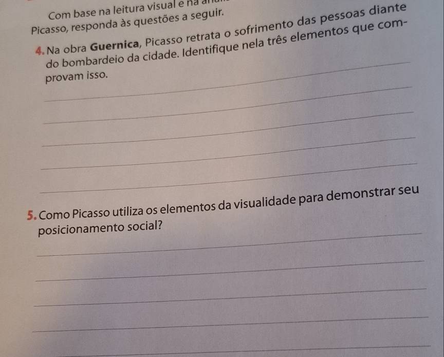 Com base na leitura visual e nã al 
Picasso, responda às questões a seguir. 
4 Na obra Guernica, Picasso retrata o sofrimento das pessoas diante 
_ 
do bombardeio da cidade. Identifique nela três elementos que com- 
_ 
provam isso. 
_ 
_ 
_ 
5. Como Picasso utiliza os elementos da visualidade para demonstrar seu 
_posicionamento social? 
_ 
_ 
_ 
_