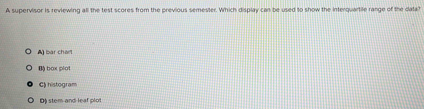 A supervisor is reviewing all the test scores from the previous semester. Which display can be used to show the interquartile range of the data?
A) bar chart
B) box plot
C) histogram
D) stem-and-leaf plot