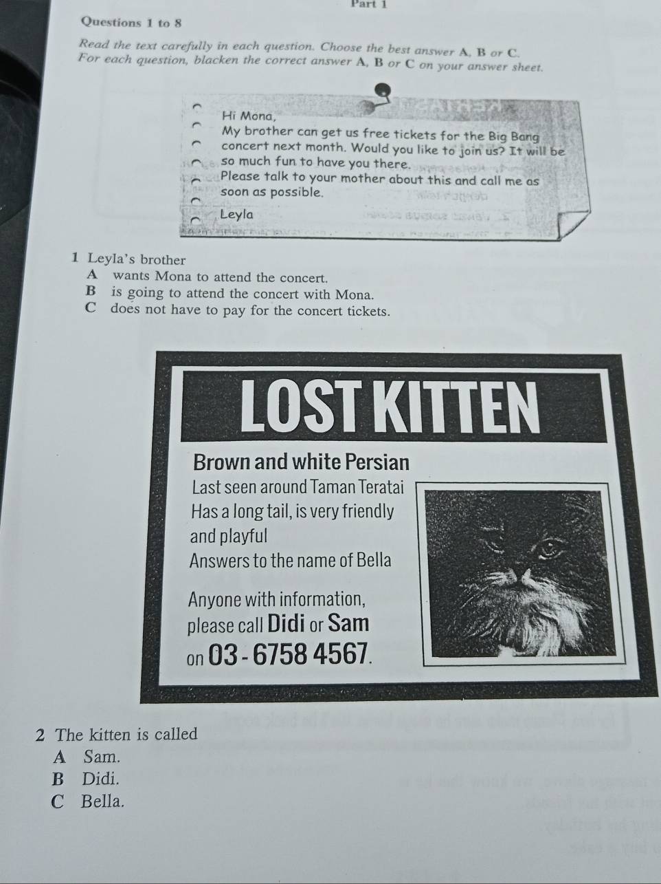 to 8
Read the text carefully in each question. Choose the best answer A. B or C.
For each question, blacken the correct answer A, B or C on your answer sheet.
Hi Mona,
My brother can get us free tickets for the Big Bang
concert next month. Would you like to join us? It will be
so much fun to have you there.
Please talk to your mother about this and call me as
soon as possible.
Leyla
1 Leyla's brother
A wants Mona to attend the concert.
B is going to attend the concert with Mona.
C does not have to pay for the concert tickets.
LOST KITTEN
Brown and white Persian
Last seen around Taman Teratai
Has a long tail, is very friendly
and playful
Answers to the name of Bella
Anyone with information,
please call Didi or Sam
on O3 - 6758 4567.
2 The kitten is called
A Sam.
B Didi.
C Bella.