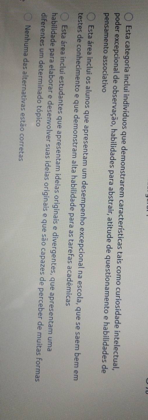 Esta categoria inclui indivíduos que demonstrarem características tais como curiosidade intelectual,
poder excepcional de observação, habilidades para abstrair, atitude de questionamento e habilidades de
pensamento associativo
Esta área inclui os alunos que apresentam um desempenho excepcional na escola, que se saem bem em
testes de conhecimento e que demonstram alta habilidade para as tarefas acadêmicas
Esta área inclui estudantes que apresentam ideias originais e divergentes, que apresentam uma
habilidade para elaborar e desenvolver suas ideias originais e que são capazes de perceber de muitas formas
diferentes um determinado tópico
Nenhuma das alternativas estão corretas