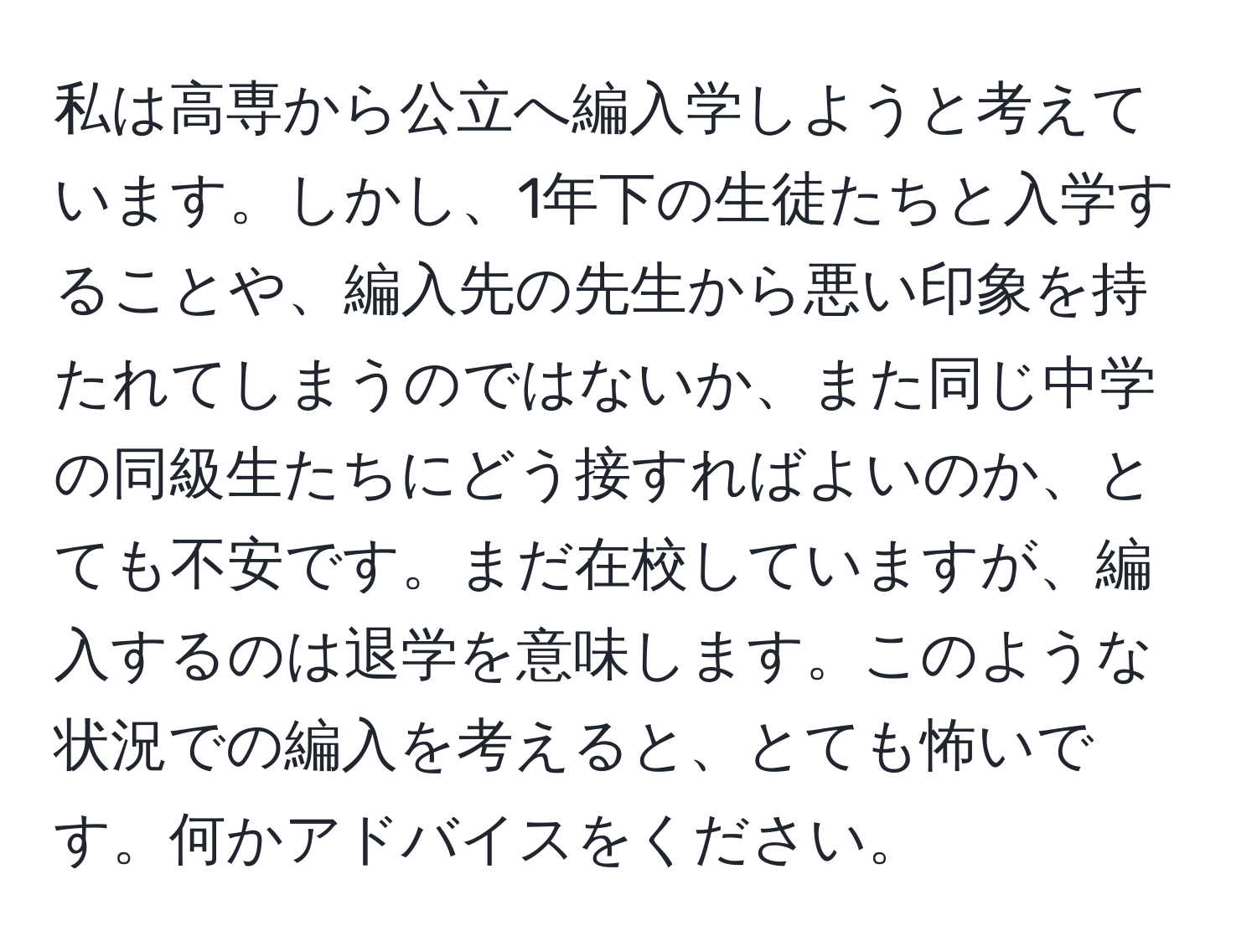 私は高専から公立へ編入学しようと考えています。しかし、1年下の生徒たちと入学することや、編入先の先生から悪い印象を持たれてしまうのではないか、また同じ中学の同級生たちにどう接すればよいのか、とても不安です。まだ在校していますが、編入するのは退学を意味します。このような状況での編入を考えると、とても怖いです。何かアドバイスをください。