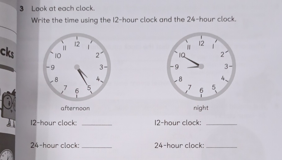 Look at each clock. 
Write the time using the I2-hour clock and the 24-hour clock. 
cks 
afternoon
12-hour clock: _ 12-hour clock:_
24-hour clock: _ 24-hour clock:_