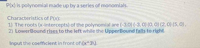 P(x) is polynomial made up by a series of monomials. 
Characteristics of P(x)
1) The roots (x-intercepts) of the polynomial are (-3,0)(-3,0)(0,0)(2,0)(5,0), 
2) LowerBound rises to the left while the UpperBound falls to right. 
Input the coefficient in front of (x^(wedge)31).