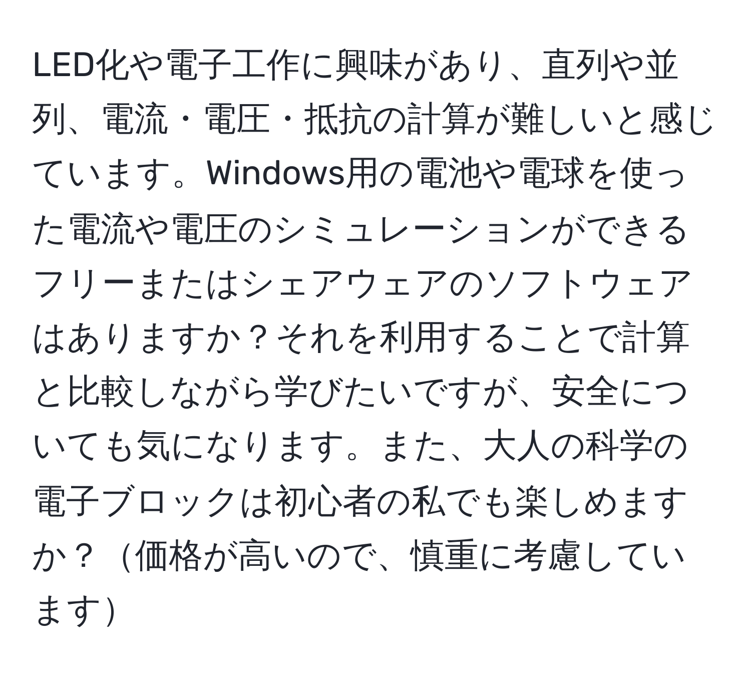 LED化や電子工作に興味があり、直列や並列、電流・電圧・抵抗の計算が難しいと感じています。Windows用の電池や電球を使った電流や電圧のシミュレーションができるフリーまたはシェアウェアのソフトウェアはありますか？それを利用することで計算と比較しながら学びたいですが、安全についても気になります。また、大人の科学の電子ブロックは初心者の私でも楽しめますか？価格が高いので、慎重に考慮しています