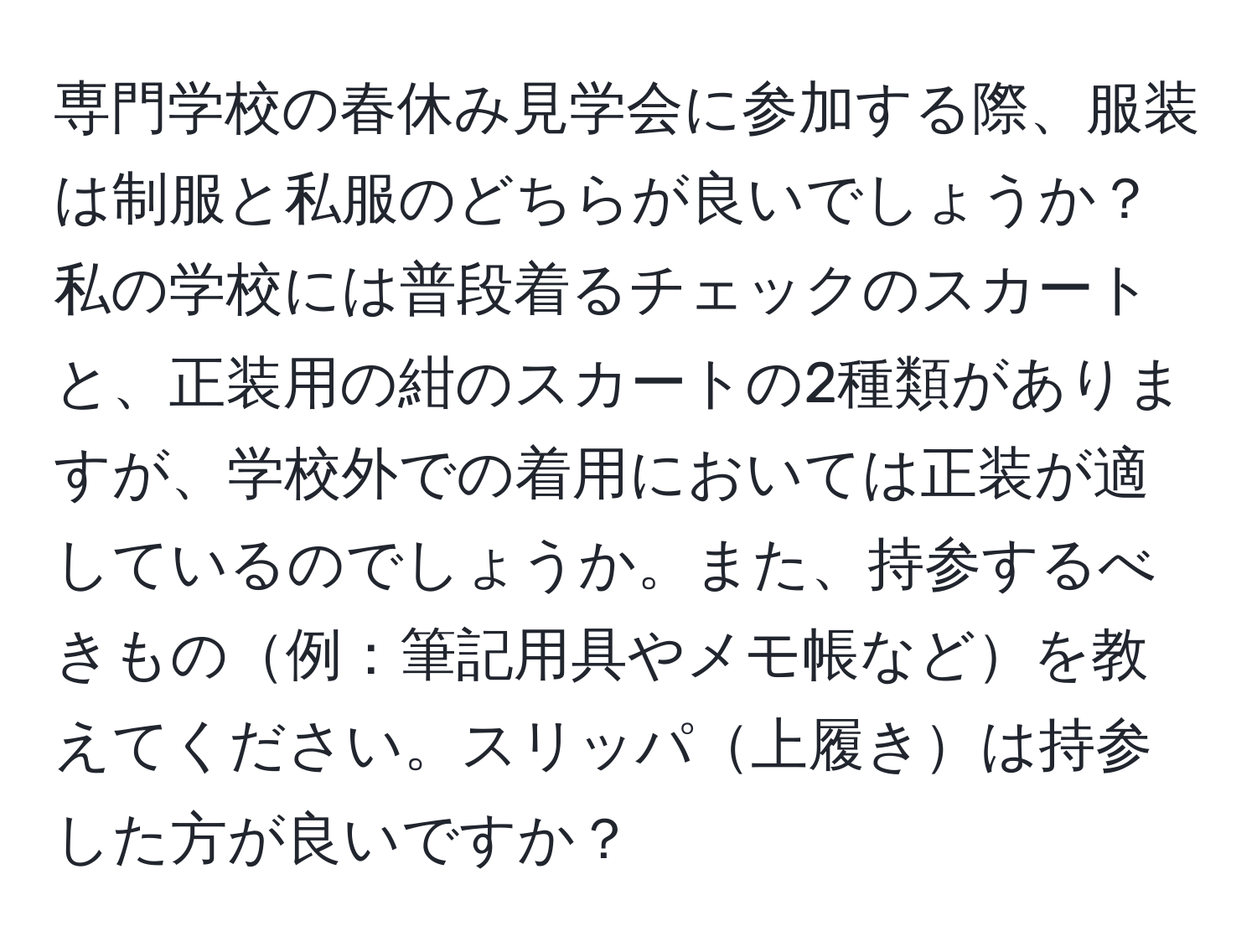 専門学校の春休み見学会に参加する際、服装は制服と私服のどちらが良いでしょうか？私の学校には普段着るチェックのスカートと、正装用の紺のスカートの2種類がありますが、学校外での着用においては正装が適しているのでしょうか。また、持参するべきもの例：筆記用具やメモ帳などを教えてください。スリッパ上履きは持参した方が良いですか？