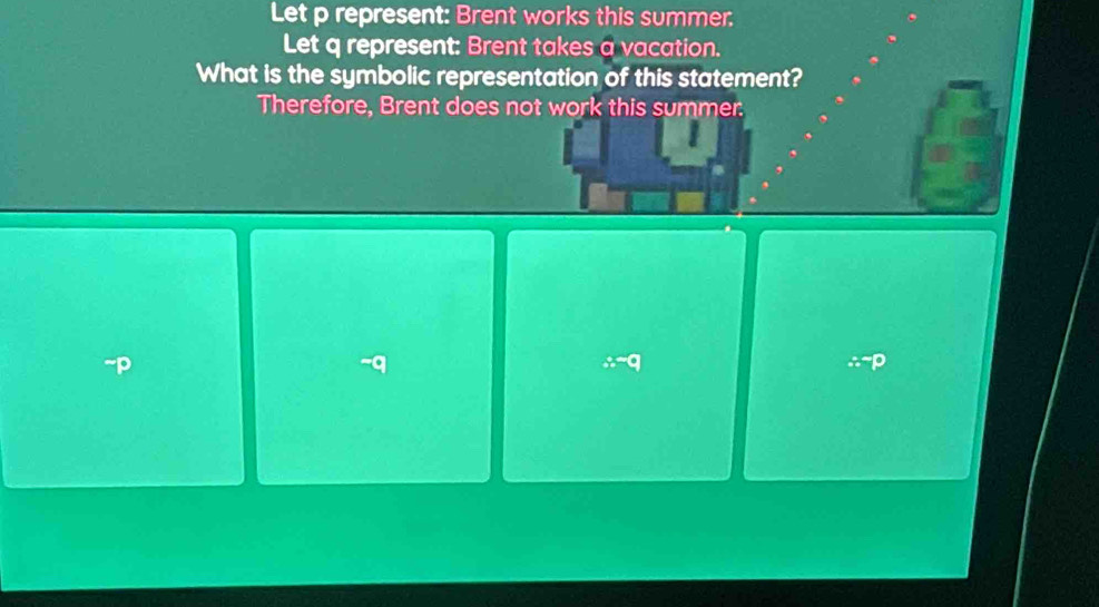 Let p represent: Brent works this summer. 
Let q represent: Brent takes a vacation. 
What is the symbolic representation of this statement? 
Therefore, Brent does not work this summer:
∴ -q
∴^-p