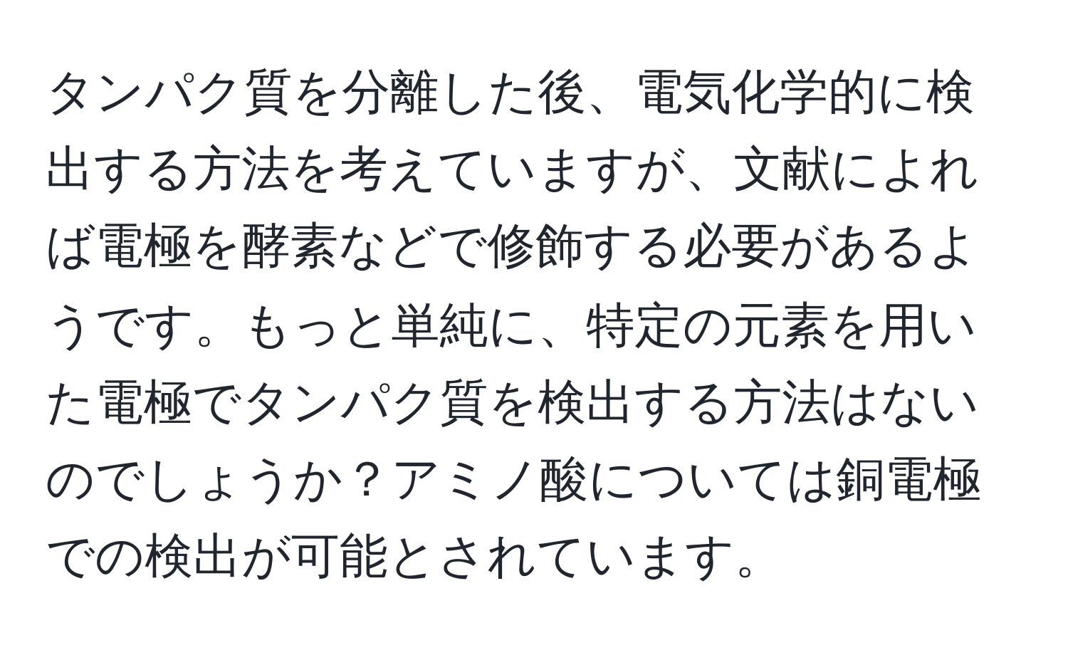 タンパク質を分離した後、電気化学的に検出する方法を考えていますが、文献によれば電極を酵素などで修飾する必要があるようです。もっと単純に、特定の元素を用いた電極でタンパク質を検出する方法はないのでしょうか？アミノ酸については銅電極での検出が可能とされています。