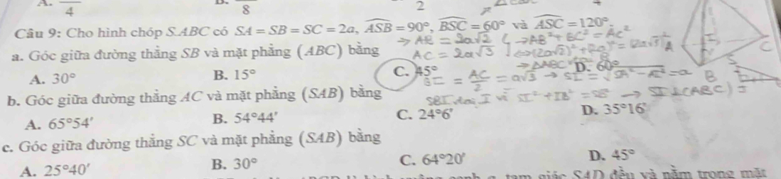 frac 4 8
2
Câu 9: Cho hình chóp S. ABC có SA=SB=SC=2a, widehat ASB=90°, widehat BSC=60° và widehat ASC=120°
a. Góc giữa đường thằng SB và mặt phẳng (ABC) bằng
A. 30°
B. 15° C.
b. Góc giữa đường thẳng AC và mặt phẳng (SAB) bằng
D. 35°16'
A. 65°54'
B. 54°44'
C. 24°6'
c. Góc giữa đường thắng SC và mặt phẳng (SAB) bằng
A. 25°40' 64°20' D. 45°
B. 30°
C.
giác S4D đều và nằm trong mặt