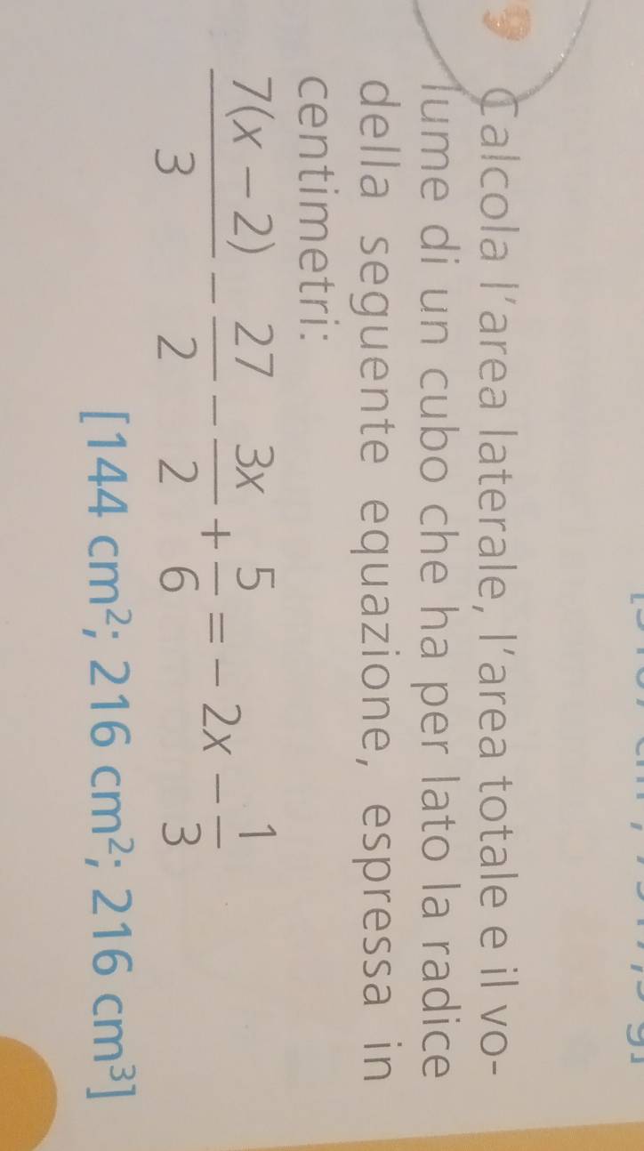 Calcola l’area laterale, l’area totale e il vo- 
lume di un cubo che ha per lato la radice 
della seguente equazione, espressa in 
centimetri:
 (7(x-2))/3 - 27/2 - 3x/2 + 5/6 =-2x- 1/3 
[144cm^2;216cm^2;216cm^3]