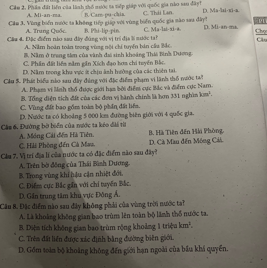 an
Câu 2. Phần đất liền của lãnh thổ nước ta tiếp giáp với quốc gia nào sau đây?
A. Mi-an-ma. B. Cam-pu-chia. C. Thái Lan. D. Ma-lai-xi-a.
Câu 3. Vùng biển nước ta không tiếp giáp với vùng biển quốc gia nào sau đây?
PH
A. Trung Quốc. B. Phi-líp-pin. C. Ma-lai-xi-a. D. Mi-an-ma. Chọ1
Câu 4. Đặc điểm nào sau đây đúng với vị trí địa lí nước ta? Câu
A. Nằm hoàn toàn trong vùng nội chí tuyến bán cầu Bắc.
B. Nằm ở trung tâm của vành đai sinh khoáng Thái Bình Dương:
C. Phần đất liền nằm gần Xích đạo hơn chí tuyến Bắc.
D. Nằm trong khu vực ít chịu ảnh hưởng của các thiên tai.
Câu 5. Phát biểu nào sau đây đúng với đặc điểm phạm vi lãnh thổ nước ta?
A. Phạm vi lãnh thổ được giới hạn bởi điểm cực Bắc và điểm cực Nam..
B. Tổng diện tích đất của các đơn vị hành chính là hơn 331 nghìn km^2.
C. Vùng đất bao gồm toàn bộ phần đất liển.
D. Nước ta có khoảng 5 000 km đường biên giới với 4 quốc gia,
Câu 6. Đường bờ biển của nước ta kéo dài từ
A. Móng Cái đến Hà Tiên. B. Hà Tiên đến Hải Phòng.
C. Hải Phòng đến Cà Mau. D. Cà Mau đến Móng Cái.
Câu 7. Vị trí địa lí của nước ta có đặc điểm nào sau đây?
A. Trên bờ đông của Thái Bình Dương.
B. Trong vùng khí hậu cận nhiệt đới.
C. Điểm cực Bắc gần với chí tuyến Bắc.
D. Gần trung tâm khu vực Đông Á.
Câu 8. Đặc điểm nào sau đây không phải của vùng trời nước ta?
A. Là khoảng không gian bao trùm lên toàn bộ lãnh thổ nước ta.
B. Diện tích không gian bao trùm rộng khoảng 1 triệu km^2.
C. Trên đất liền được xác định bằng đường biên giới.
D. Gồm toàn bộ khoảng không đến giới hạn ngoài của bầu khí quyển.