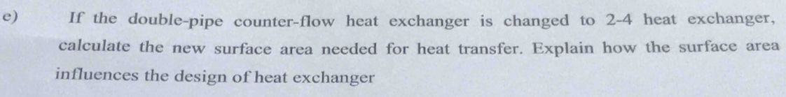 If the double-pipe counter-flow heat exchanger is changed to 2-4 heat exchanger, 
calculate the new surface area needed for heat transfer. Explain how the surface area 
influences the design of heat exchanger