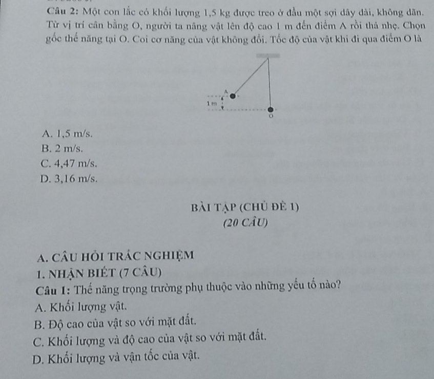 Một con lắc có khối lượng 1,5 kg được treo ở đầu một sợi dây dài, không dãn.
Từ vị trí cân bằng O, người ta nâng vật lên độ cao 1 m đến điểm A rồi thả nhẹ. Chọn
gốc thế năng tại O. Coi cơ năng của vật không đổi. Tốc độ của vật khi đi qua điểm O là
1 m
。
A. 1,5 m/s.
B. 2 m/s.
C. 4,47 m/s.
D. 3,16 m/s.
bài tập (chủ đẻ 1)
(20 CÂU)
a. câu hỏi trác nghiệm
1. nhận biét (7 câu)
Câu 1: Thế năng trọng trường phụ thuộc vào những yếu tố nào?
A. Khối lượng vật.
B. Độ cao của vật so với mặt đất.
C. Khối lượng và độ cao của vật so với mặt đất.
D. Khối lượng và vận tốc của vật.