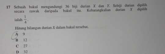 Sebuah bakul mengandungi 36 biji durian X dan Y. Sebiji durian dipilih
secara rawak daripada bakul itu. Kebarangkalian durian X dipilih
ialah  1/4 . 
Hitung bilangan durian X dalam bakul tersebut.
A 9
B 12
C 27
D 32