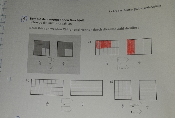 Rechnen mit Brüchen | Kürzen und erweitern 
6 Bemale den angegebenen Bruchteil. 
Schreibe die Kürzungszahl an. 
Beim Kürzen werden Zähler und Nenner durch dieselbe Zahl dividiert. 
a)
4
_
 12/16   3/4 
: 4  4/12  _  1/3 
b) 
c)
 8/32 
_
 1/4 
 B/20 
_ 
_ 
_-