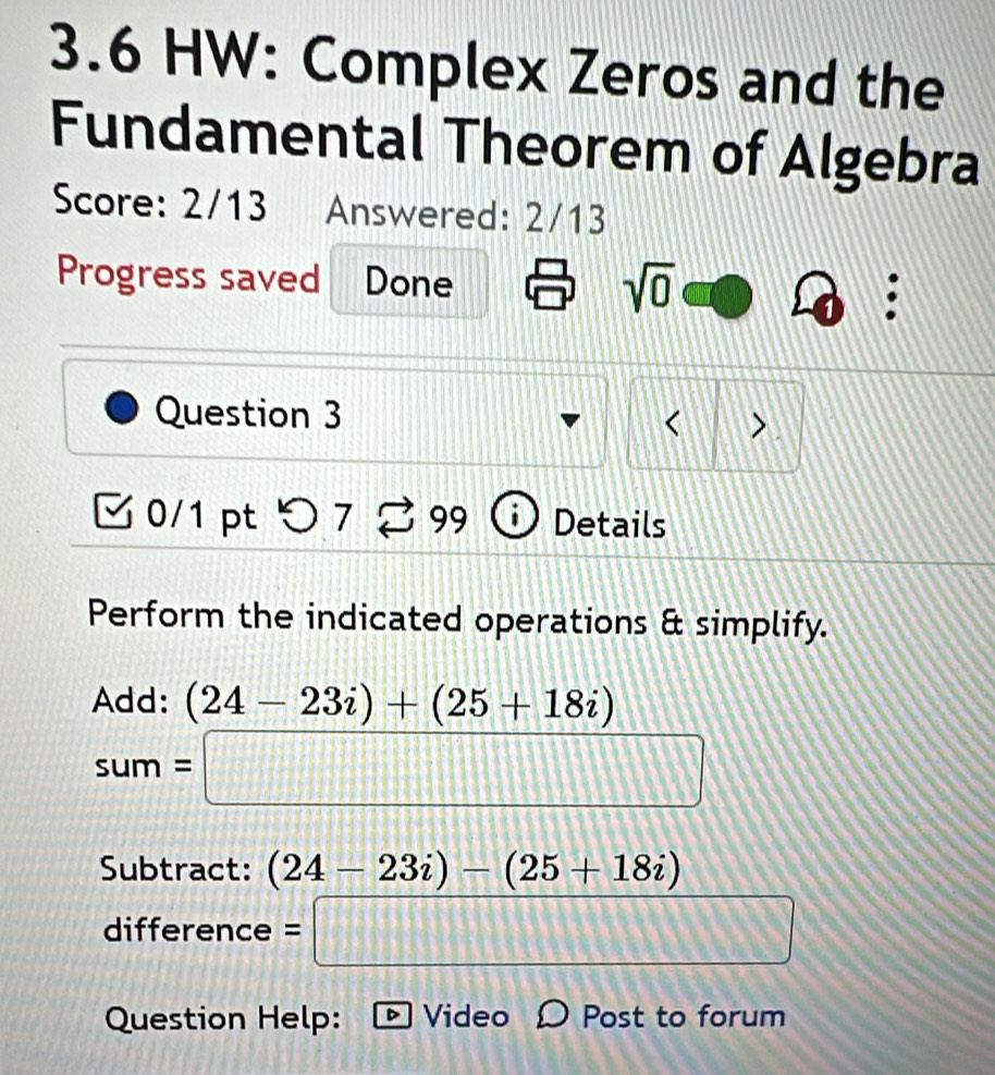 3.6 HW: Complex Zeros and the 
Fundamental Theorem of Algebra 
Score: 2/13 Answered: 2/13 
Progress saved Done sqrt(0) 
. 
Question 3 、 
< 
0/1 pt ○7 99 Details 
Perform the indicated operations & simplify. 
Add: (24-23i)+(25+18i)
sum=□
Subtract: (24-23i)-(25+18i)
difference =□ 
Question Help: Video Post to forum