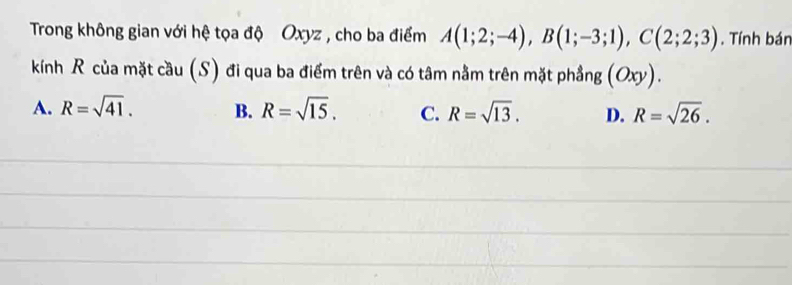 Trong không gian với hệ tọa độ Oxyz , cho ba điểm A(1;2;-4), B(1;-3;1), C(2;2;3). Tính bán
kính R của mặt cầu (S) đi qua ba điểm trên và có tâm nằm trên mặt phầng (Oxy).
A. R=sqrt(41). B. R=sqrt(15). C. R=sqrt(13). D. R=sqrt(26).