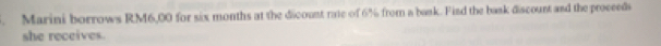 Marini borrows RM6,00 for six months at the dicount rate of 6% from a bask. Find the bask discount and the proceeds 
she receives.
