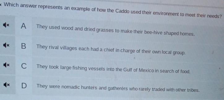 Which answer represents an example of how the Caddo used their environment to meet their needs?
x A They used wood and dried grasses to make their bee-hive shaped homes.
× B They rival villages each had a chief in charge of their own local group.
× C They took large fishing vessels into the Gulf of Mexico in search of food.
x D They were nomadic hunters and gatherers who rarely traded with other tribes.