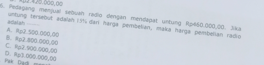 Rp2.420.000,00
6. Pedagang menjual sebuah radio dengan mendapat untung Rp460.000,00. Jika
adalah ……
untung tersebut adalah 15% dari harga pembelian, maka harga pembelian radio
A. Rp2.500.000,00
B. Rp2.800.000,00
C. Rp2.900.000,00
D. Rp3.000.000,00
Pak Dadi mor