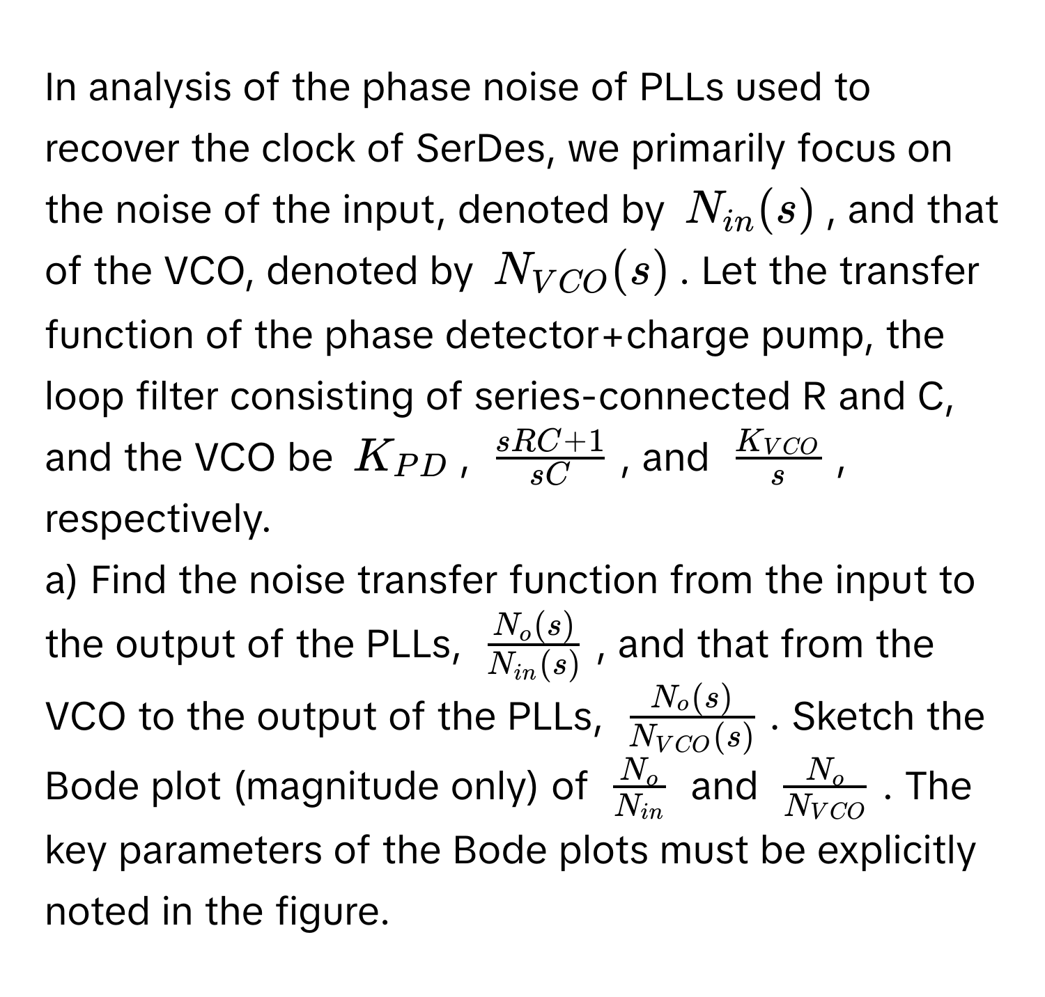 In analysis of the phase noise of PLLs used to recover the clock of SerDes, we primarily focus on the noise of the input, denoted by $N_in(s)$, and that of the VCO, denoted by $N_VCO(s)$. Let the transfer function of the phase detector+charge pump, the loop filter consisting of series-connected R and C, and the VCO be $K_PD$, $ (sRC + 1)/sC $, and $fracK_VCOs$, respectively.

a) Find the noise transfer function from the input to the output of the PLLs, $fracN_o(s)N_in(s)$, and that from the VCO to the output of the PLLs, $fracN_o(s)N_VCO(s)$. Sketch the Bode plot (magnitude only) of $fracN_oN_in$ and $fracN_oN_VCO$. The key parameters of the Bode plots must be explicitly noted in the figure.