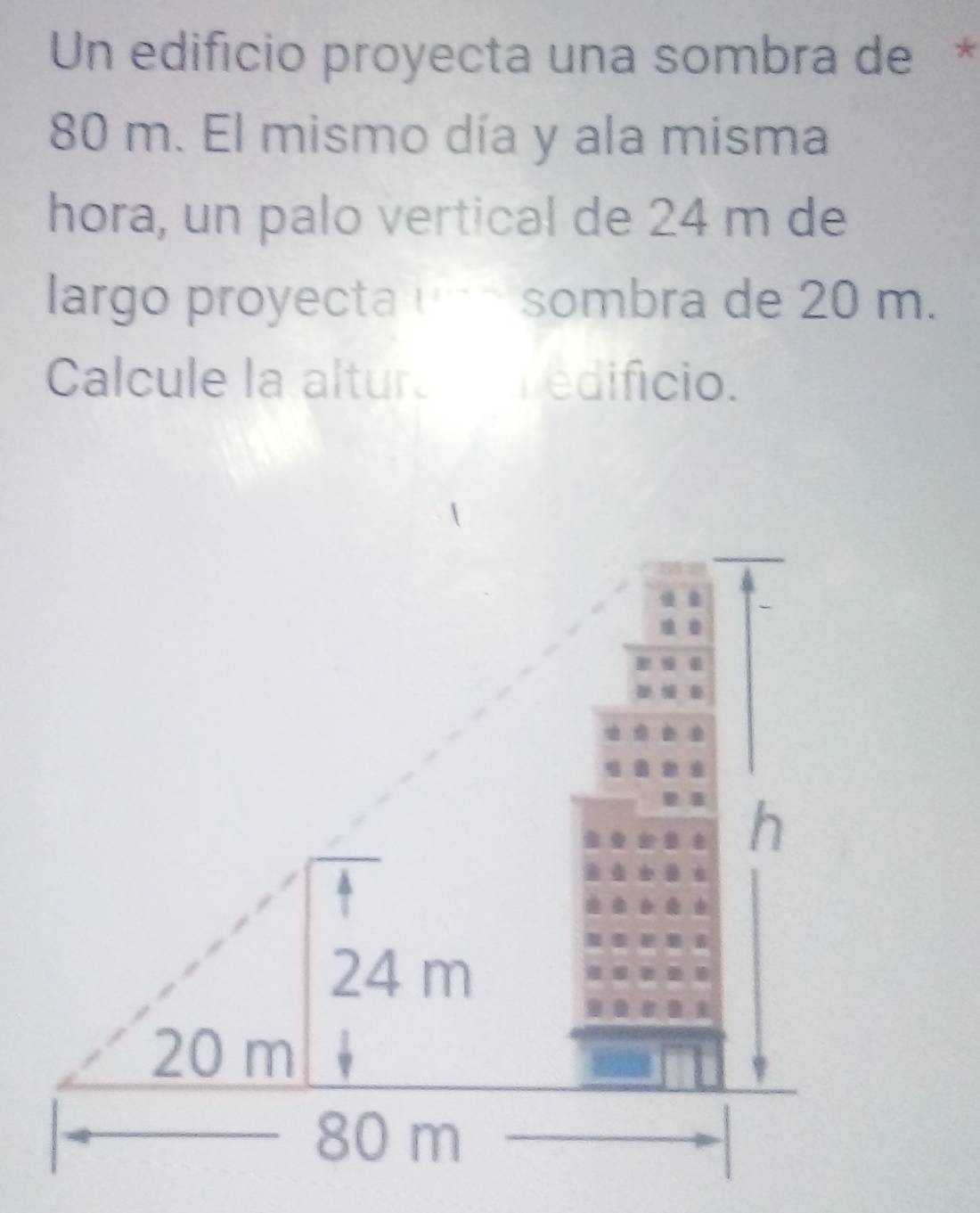 Un edificio proyecta una sombra de*
80 m. El mismo día y ala misma
hora, un palo vertical de 24 m de
largo proyecta uñé sombra de 20 m.
Calcule la altura edificio.
h
?
24 m
20 m
80 m