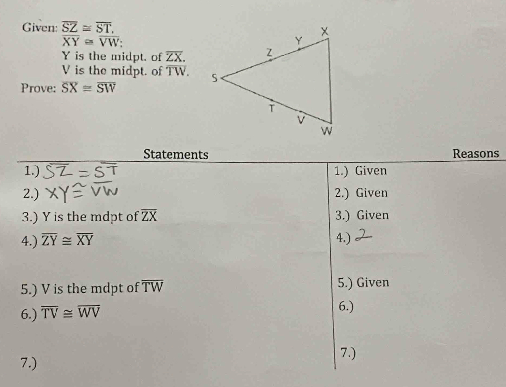 Given: overline SZ≌ overline ST,
overline XY≌ overline VW;
Y is the midpt. of overline ZX.
V is the midpt. of overline TW. 
Prove: overline SX≌ overline SW
Statements Reasons 
1.) 1.) Given 
2.) 2.) Given 
3.) Y is the mdpt of overline ZX 3.) Given 
4.) overline ZY≌ overline XY 4.) 
5.) V is the mdpt of overline TW
5.) Given 
6.) overline TV≌ overline WV
6.) 
7.) 
7.)