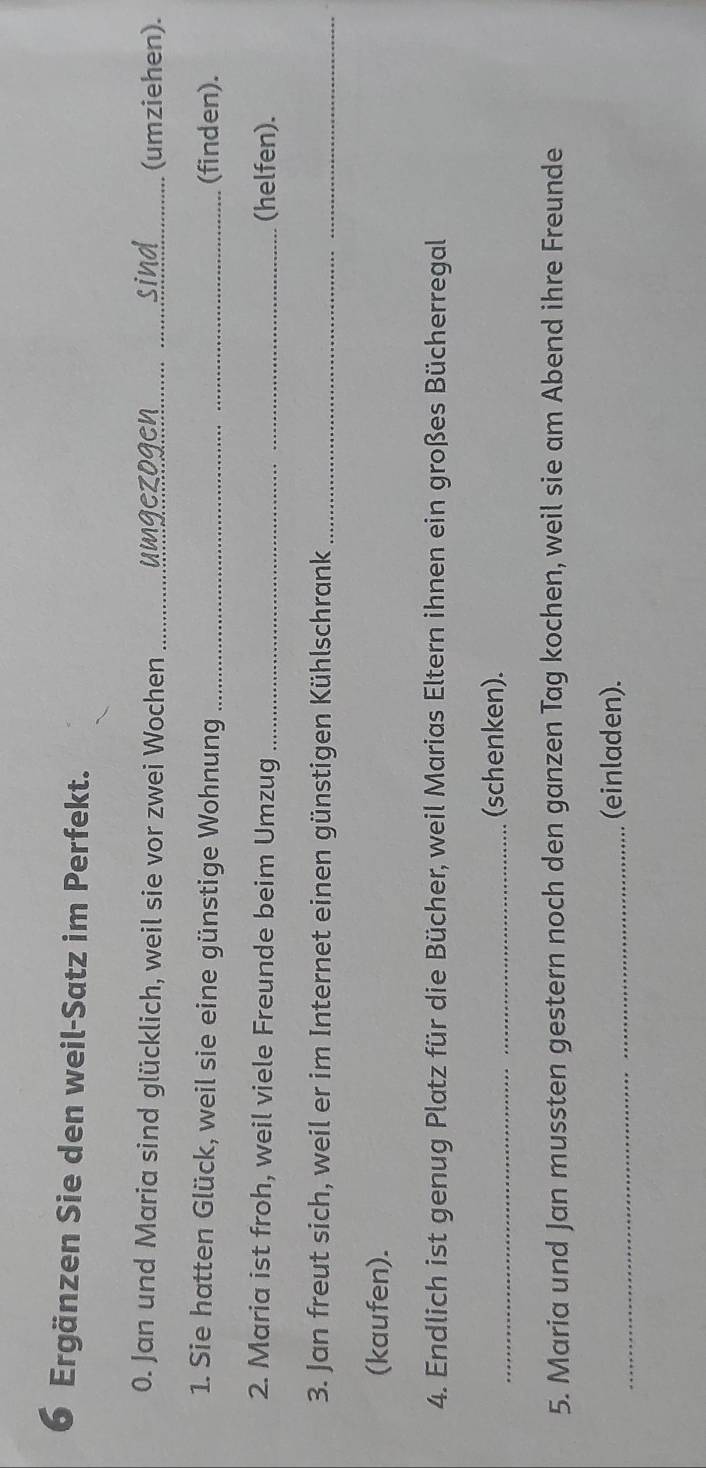 Ergänzen Sie den weil-Satz im Perfekt. 
0. Jan und Maria sind glücklich, weil sie vor zwei Wochen _umgezogen (umziehen). 
1. Sie hatten Glück, weil sie eine günstige Wohnung _(finden). 
2. Maria ist froh, weil viele Freunde beim Umzug _(helfen). 
3. Jan freut sich, weil er im Internet einen günstigen Kühlschrank_ 
(kaufen). 
4. Endlich ist genug Platz für die Bücher, weil Marias Eltern ihnen ein großes Bücherregal 
_(schenken). 
5. Maria und Jan mussten gestern noch den ganzen Tag kochen, weil sie am Abend ihre Freunde 
_(einladen).