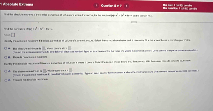 Absolute Extrema Question 5 of 7 This quizı 7 point(s) possible This question: 1 point(s) possible
Find the absolute extrema if they exist, as well as all values of x where they occur, for the function f(x)=x^3-6x^2+9x-4 on the domain [0,7]
Find the derivative of f(x)=x^3-6x^2+9x-4.
r(x)=□
identify the absolute minimum if it exists, as well as all values of x where it occurs. Select the correct choice below and, if necessary, fill in the answer boxes to complets your choice.
A. The absolute minémum is □ , which occurs at x=□
(Round the absolute minimum to two decimal places as needed. Type an exact answer for the value of x where the minimum occurs. Use a comma to separate answers as needed)
B. There is no absolute minimum.
ldentify the absolute maximum if it exists, as well as all values of x where it occurs. Select the correct choice below and, if necessary, fill in the answer boxes to complete your choice
A. The absolute maximum is □ , which occurs al x=□. 
(Round the absolute maximum to two decimal places as needed. Type an exact answer for the value of x where the maximum occurs. Use a comma to separate answers as needed)
B. There is no absofute maximum.