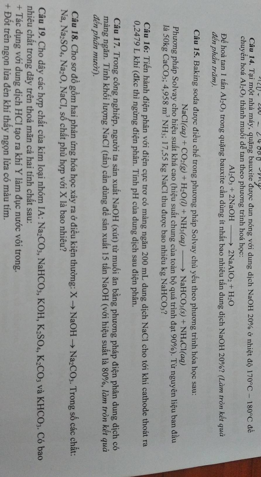 Tại một nhà máy, quặng bauxite được đun nóng với dung dịch NaOH 20% ở nhiệt độ 170°C-180°C đề
chuyển hoá Al_2O_3 3 thành muối dễ tan theo phương trình hoá học:
Al_2O_3+2NaOHto 2NaAlO_2+H_2O
Để hoà tan 1 tấn Al_2O_3 trong quặng bauxite cần dùng ít nhất bao nhiêu tấn dung dịch NaOH 20%? (Làm tròn kết quả
đến phần trăm).
Câu 15. Baking soda được điều chế trong phương pháp Solvay chủ yếu theo phương trình hóa học sau:
Na Cl(aq)+CO_2(g)+H_2O(l)+NH_3(aq)to NaHCO_3(s)+NH_4Cl(aq)
Phương pháp Solvay cho hiệu suất khá cao (hiệu suất chung của toàn bộ quá trình đạt 90%). Từ nguyên liệu ban đầu
là 50kg CaCO_3;4,958m^3NH_3 3; 17,55 kg NaCl thu được bao nhiêu kg NaHCO₃?
Câu 16: Tiến hành điện phân với điện cực trơ có màng ngăn 200 mL dung dịch NaCl cho tới khi cathode thoát ra
0,2479 L khí (đkc thì ngừng điện phân. Tính pH của dung dịch sau điện phân.
Câu 17. Trong công nghiệp, người ta sản xuất NaOH (xút) từ muối ăn bằng phương pháp điện phân dung dịch có
màng ngăn. Tính khối lượng NaCl (tấn) cần dùng để sản xuất 15 tấn NaOH (với hiệu suất là 80%, làm tròn kết quả
đến phần mười).
Câu 18. Cho sơ đồ gồm hai phản ứng hóa học xảy ra ở điều kiện thường: Xto NaOHto Na_2CO_3. Trong số các chất:
Na, Na_2SO_4,Na_2O , NaCl, số chất phù hợp với X là bao nhiêu?
Câu 19. Cho dây các hợp chất của kim loại nhóm IA: Na_2CO_3,NaHCO_3,KOH,K_2SO_4,K_2CO_3 và KHCO_3. Có bao
nhiêu chất trong dãy trên thoả mãn cả hai tính chất sau:
+ Tác dụng với dung dịch HCl tạo ra khí Y làm đục nước vôi trong.
+ Đốt trên ngọn lửa đèn khí thấy ngọn lửa có màu tím.
