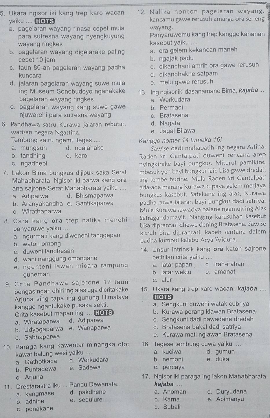 Ukara ngisor iki kang trep karo wacan 12. Nalika nonton pagelaran wayang,
yaiku .... HOTS kancamu gawe rerusuh amarga ora seneng
a. pagelaran wayang rinasa cepet mula wayang.
para sutresna wayang nyengkuyung Panyaruwemu kang trep kanggo kahanan
wayang ringkes kasebut yaiku ....
b. pagelaran wayang digelarake paling a. ora gelem kekancan maneh
cepet 10 jam b.ngajak padu
c. taun 80-an pagelaran wayang padha c. dikandhani amrih ora gawe rerusuh
kuncara d. dikandhakne satpam
d. jalaran pagelaran wayang suwe mula e. melu gawe rerusuh
ing Museum Sonobudoyo nganakake 13. Ing ngisor iki dasanamane Bima, kajaba ....
pagelaran wayang ringkes a. Werkudara
e. pagelaran wayang kang suwe gawe b.Permadi
njuwarehi para sutresna wayang c. Bratasena
6. Pandhawa satru Kurawa jalaran rebutan d. Nagata
warisan negara Ngastina. e. Jagal Bilawa
Tembung satru ngemu teges .... Kanggo nomer 14 tumeka 16!
a. mungsuh d. ngalahake Sawise dadi mahapatih ing negara Astina,
b. tandhing e. karo Raden Sri Gantalpati duweni rencana arep
c. ngadhepi nyingkirake bayi bungkus. Miturut pamikire,
7. Lakon Bima bungkus dijipuk saka Serat mbesuk yen bayi bungkus lair, bisa gawe dredah
Mahabharata. Ngisor iki parwa kang ora ing tembe burine. Mula Raden Sri Gantalpati
ana sajrone Serat Mahabharata yaiku .... ada-ada marang Kurawa supaya gelem merjaya
a、 Adiparwa d. Bhismaparwa bungkus kasebut. Satekane ing alas, Kurawa
b. Aranyakandha e. Santikaparwa padha cuwa jalaran bayi bungkus dadi satriya.
c. Wirathaparwa Mula Kurawa sawadya balane ngamuk ing Alas
8. Cara kang ora trep nalika menehi Setragandamayit. Nanging karusuhan kasebut
panyaruwe yaiku .... bisa diprantasi dhewe dening Bratasena. Sawise
a. ngurmati kang diwenehi tanggepan kisruh bisa diprantasi, kabeh sentana dalem
b. waton omong padha kumpul kalebu Arya Widura.
c. duweni landhesan 14. Unsur intrinsik kang ora katon sajrone
d. wani nanggung omongane pethilan crita yaiku ....
e. ngenteni lawan micara rampung a. latar papan d、 irah-irahan
guneman b. latar wektu e. amanat
9. Crita Pandhawa sajerone 12 taun c. alur
pengasingan dhiri ing alas uga dicritakake 15. Ukara kang trep karo wacan, kajaba ....
Arjuna sing tapa ing gunung Himalaya HOTS
kanggo ngantukake pusaka sekti. a. Sengkuni duweni watak cubriya
Crita kasebut mapan ing .... HOTS b. Kurawa perang klawan Bratasena
a. Wirataparwa d. Adiparwa c. Sengkuni dadi pawadane dredah
b. Udyogaparwa e. Wanaparwa d. Bratasena bakal dadi satriya
c. Sabhaparwa e. Kurawa mati nglawan Bratasena
10. Paraga kang kawentar minangka otot 16. Tegese tembung cuwa yaiku ....
kawat balung wesi yaiku .... a. kuciwa d. gumun
a. Gathotkaca d. Werkudara b.nemoni e. duka
b. Puntadewa e. Sadewa c. percaya
c. Arjuna 17. Ngisor iki paraga ing lakon Mahabharata,
11. Drestarastra iku ... Pandu Dewanata. kajaba ....
a. kangmase d. pakdhene a. Anoman d. Duryudana
b. adhine e. sedulure b. Karna e. Abimanyu
c. ponakane c. Subali